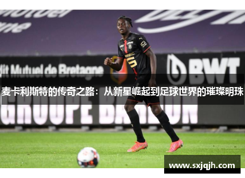 麦卡利斯特的传奇之路：从新星崛起到足球世界的璀璨明珠