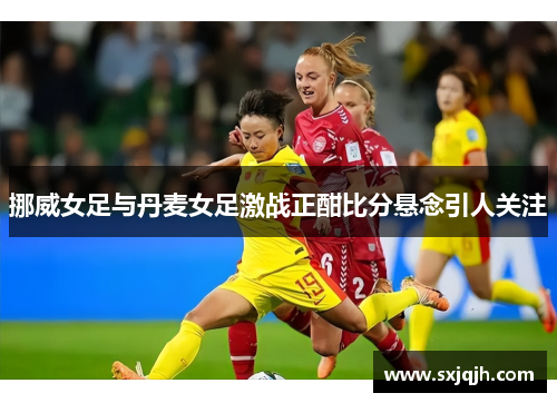 挪威女足与丹麦女足激战正酣比分悬念引人关注