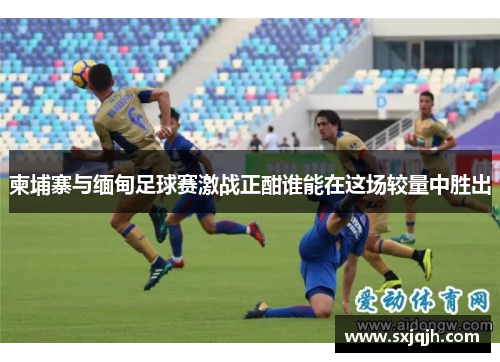 柬埔寨与缅甸足球赛激战正酣谁能在这场较量中胜出