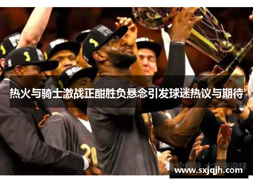 热火与骑士激战正酣胜负悬念引发球迷热议与期待